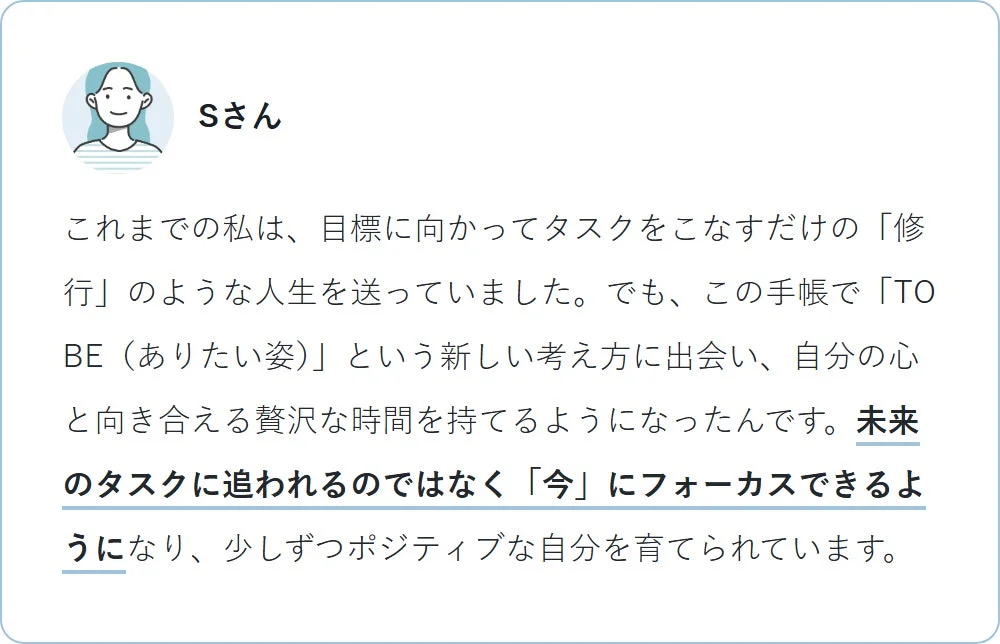Sさんは、手帳を通じて「TO BE（ありたい姿）」という新しい考え方に出会い、目標達成のみの人生から、自分の心と向き合い「今」に集中できるようになりました。未来のタスクに追われることなく、ポジティブな自己成長を実感しています。