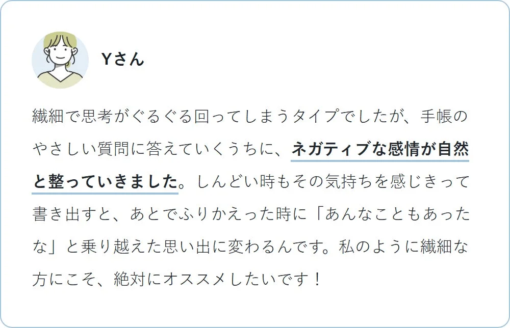 Yさんは繊細な性格で思考が巡りがちでしたが、手帳の質問に答えることでネガティブな感情が自然と整ったと語っています。辛い時も感情を書き出すことで乗り越え、後に良い思い出に変わるとし、繊細な人に特におすすめしています。