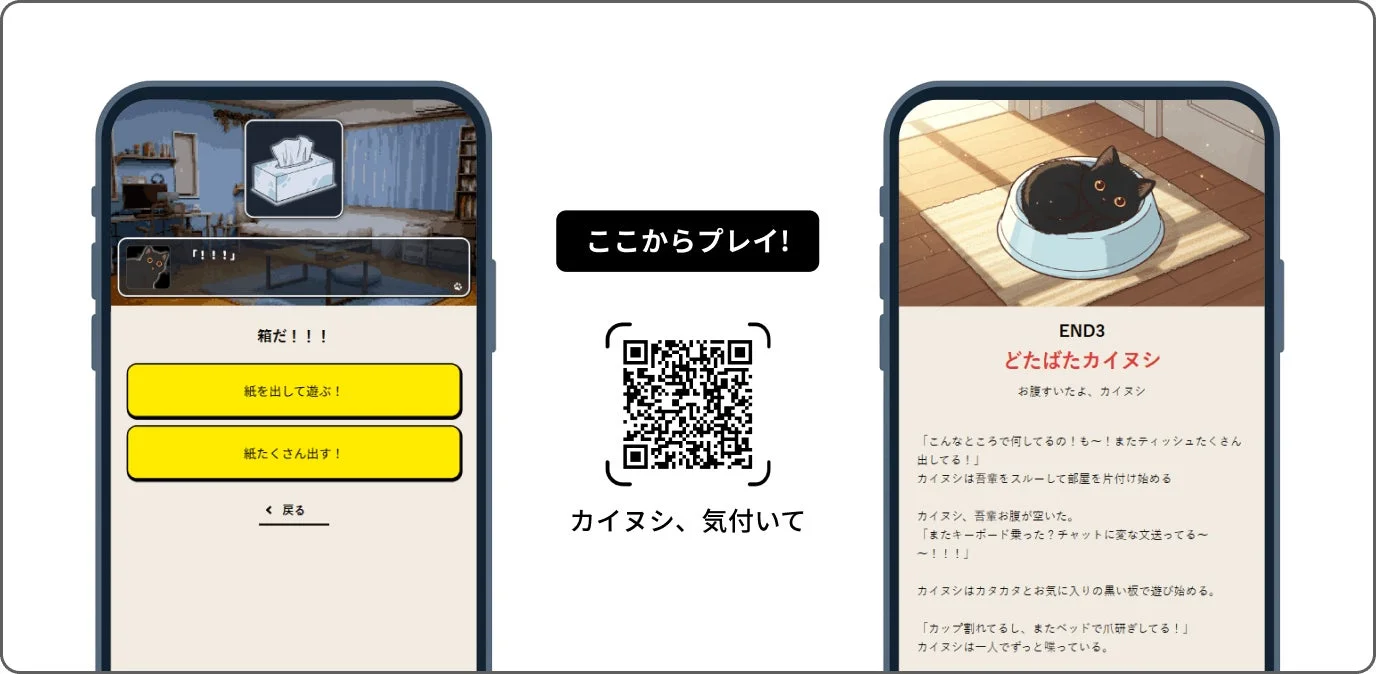 「!!!」 箱だ!!! 紙を出して遊ぶ! 紙たくさん出す! 戻る ここからプレイ! カイヌシ、気付いて END3 どたばたカイヌシ お腹すいたよ、カイヌシ 「こんなところで何してるの!も〜!またティッシュたくさん出してる!」 カイヌシは吾輩をスルーして部屋を片付け始める カイヌシ、吾輩お腹が空いた。 「またキーボード乗った?チャットに変な文送ってる〜 !!!」 カイヌシはカタカタとお気に入りの黒い板で遊び始める。 「カップ割れてるし、またベッドで爪研ぎしてる!」 カイヌシは一人でずっと喋っている。